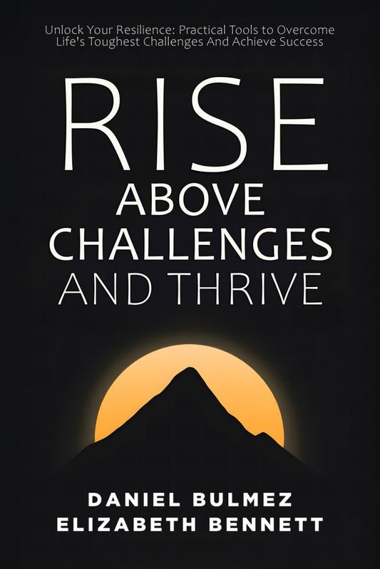 Rise Above Challenges And Thrive: Unlock Your Resilience - Practical Tools to Overcome Life's Toughest Challenges And Achieve Success